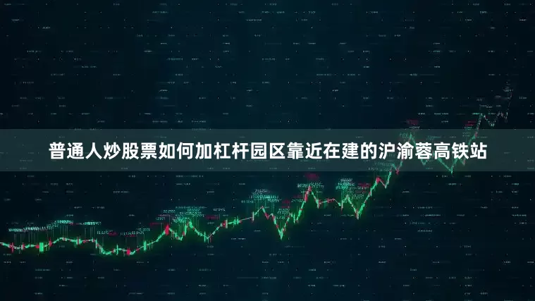 普通人炒股票如何加杠杆园区靠近在建的沪渝蓉高铁站