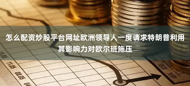 怎么配资炒股平台网址欧洲领导人一度请求特朗普利用其影响力对欧尔班施压