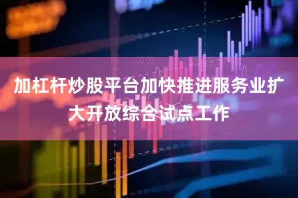 加杠杆炒股平台加快推进服务业扩大开放综合试点工作