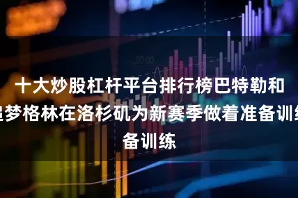 十大炒股杠杆平台排行榜巴特勒和追梦格林在洛杉矶为新赛季做着准备训练