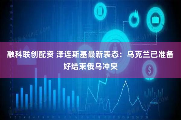 融科联创配资 泽连斯基最新表态:乌克兰已准备好结束俄乌冲突