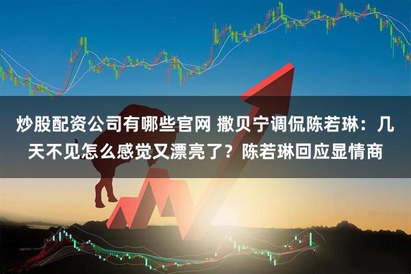 炒股配资公司有哪些官网 撒贝宁调侃陈若琳：几天不见怎么感觉又漂亮了？陈若琳回应显情商