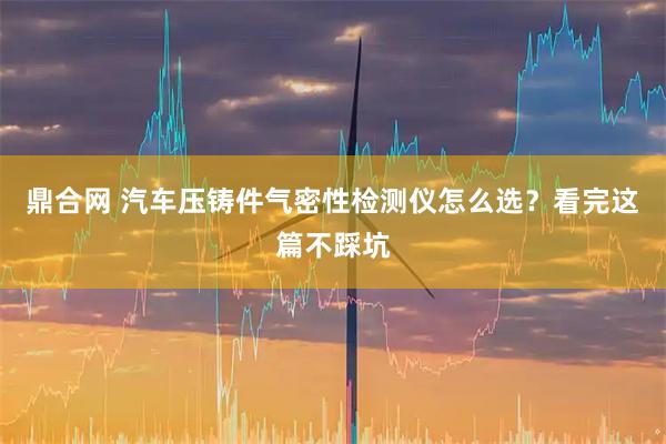 鼎合网 汽车压铸件气密性检测仪怎么选?看完这篇不踩坑