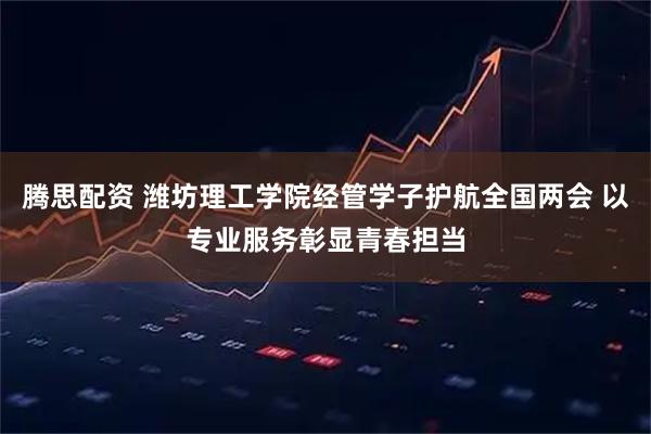 腾思配资 潍坊理工学院经管学子护航全国两会 以专业服务彰显青春担当