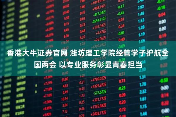 香港大牛证券官网 潍坊理工学院经管学子护航全国两会 以专业服务彰显青春担当