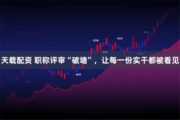 天载配资 职称评审“破墙”，让每一份实干都被看见