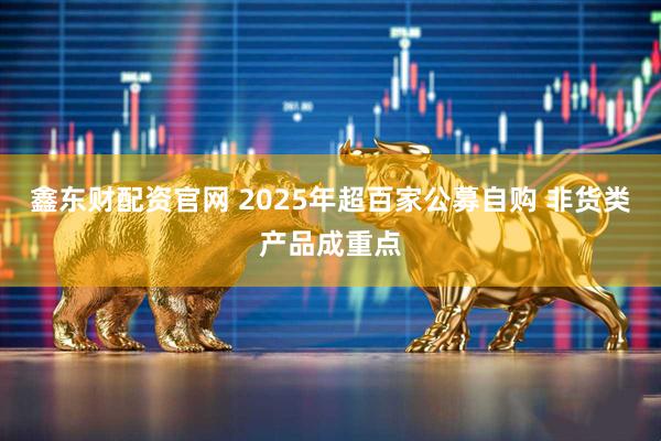 鑫东财配资官网 2025年超百家公募自购 非货类产品成重点