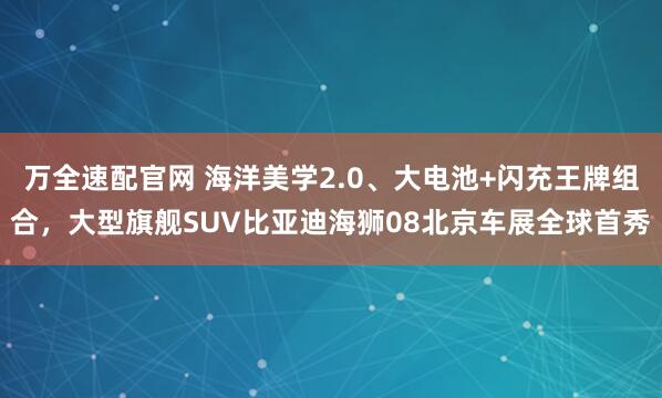 万全速配官网 海洋美学2.0、大电池+闪充王牌组合，大型旗舰SUV比亚迪海狮08北京车展全球首秀