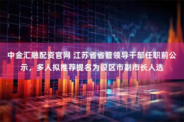 中金汇融配资官网 江苏省省管领导干部任职前公示，多人拟推荐提名为设区市副市长人选