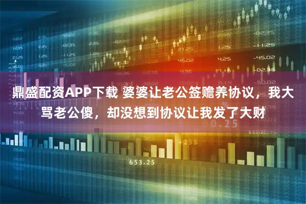 鼎盛配资APP下载 婆婆让老公签赡养协议，我大骂老公傻，却没想到协议让我发了大财