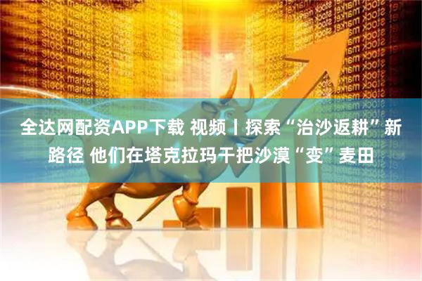 全达网配资APP下载 视频丨探索“治沙返耕”新路径 他们在塔克拉玛干把沙漠“变”麦田