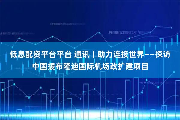 低息配资平台平台 通讯丨助力连接世界——探访中国援布隆迪国际机场改扩建项目