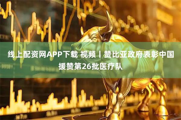 线上配资网APP下载 视频丨赞比亚政府表彰中国援赞第26批医疗队