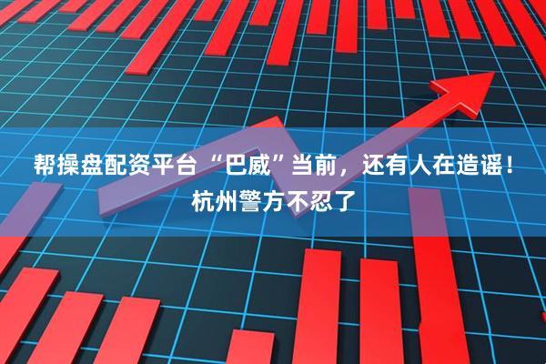 帮操盘配资平台 “巴威”当前,还有人在造谣!杭州警方不忍了