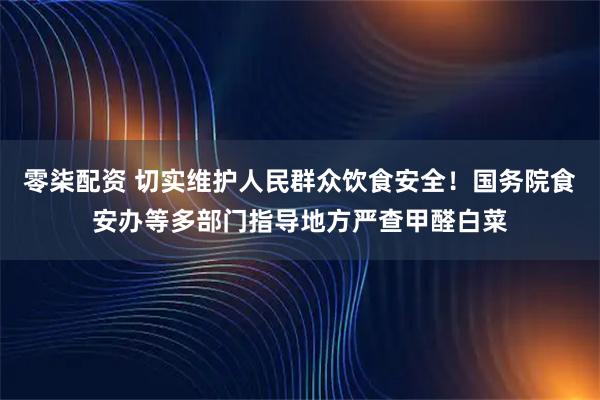 零柒配资 切实维护人民群众饮食安全！国务院食安办等多部门指导地方严查甲醛白菜