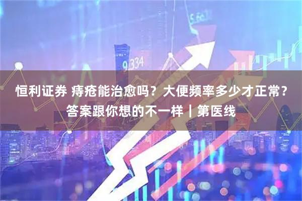 恒利证券 痔疮能治愈吗？大便频率多少才正常？答案跟你想的不一样｜第医线