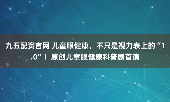 九五配资官网 儿童眼健康，不只是视力表上的“1.0”！原创儿童眼健康科普剧首演
