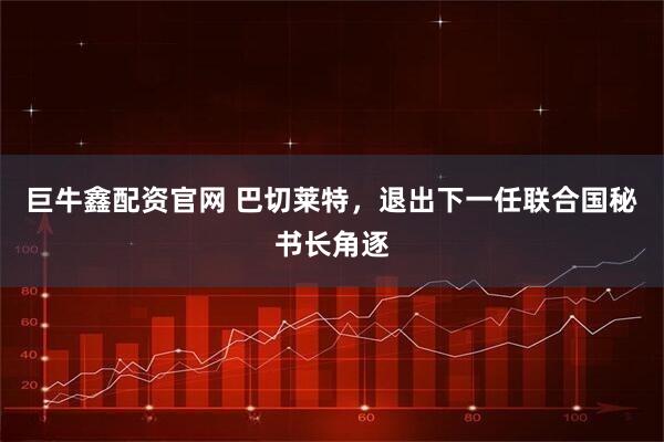 巨牛鑫配资官网 巴切莱特，退出下一任联合国秘书长角逐