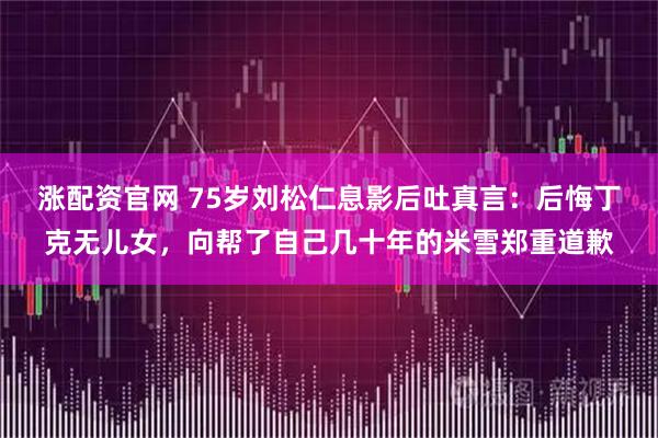 涨配资官网 75岁刘松仁息影后吐真言：后悔丁克无儿女，向帮了自己几十年的米雪郑重道歉