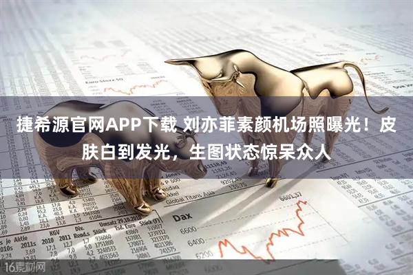捷希源官网APP下载 刘亦菲素颜机场照曝光！皮肤白到发光，生图状态惊呆众人